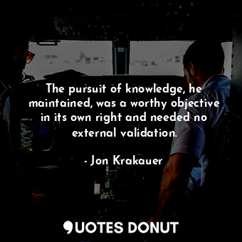 The pursuit of knowledge, he maintained, was a worthy objective in its own right and needed no external validation.