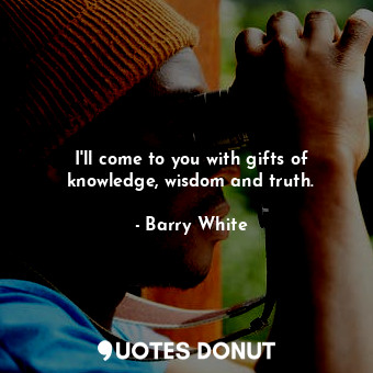 I&#39;ll come to you with gifts of knowledge, wisdom and truth.