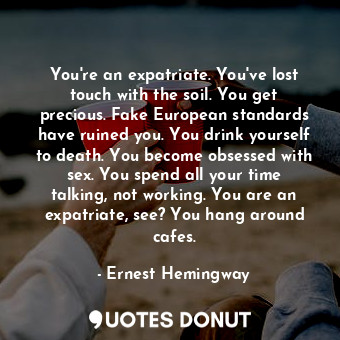 You're an expatriate. You've lost touch with the soil. You get precious. Fake European standards have ruined you. You drink yourself to death. You become obsessed with sex. You spend all your time talking, not working. You are an expatriate, see? You hang around cafes.