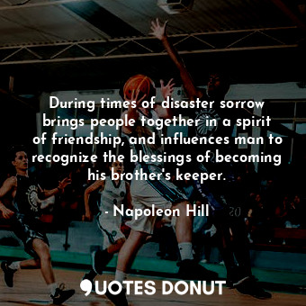 During times of disaster sorrow brings people together in a spirit of friendship, and influences man to recognize the blessings of becoming his brother's keeper.