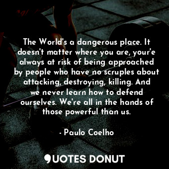 The World's a dangerous place. It doesn't matter where you are, your'e always at risk of being approached by people who have no scruples about attacking, destroying, killing. And we never learn how to defend ourselves. We're all in the hands of those powerful than us.