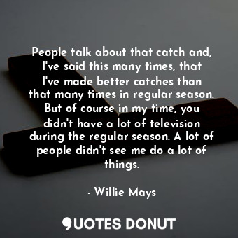 People talk about that catch and, I&#39;ve said this many times, that I&#39;ve made better catches than that many times in regular season. But of course in my time, you didn&#39;t have a lot of television during the regular season. A lot of people didn&#39;t see me do a lot of things.