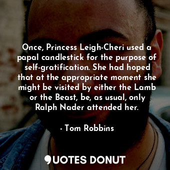 Once, Princess Leigh-Cheri used a papal candlestick for the purpose of self-gratification. She had hoped that at the appropriate moment she might be visited by either the Lamb or the Beast, be, as usual, only Ralph Nader attended her.