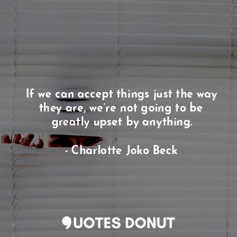 If we can accept things just the way they are, we’re not going to be greatly upset by anything.