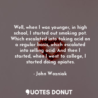 Well, when I was younger, in high school, I started out smoking pot. Which escalated into taking acid on a regular basis, which escalated into selling acid. And then I started, when I went to college, I started doing opiates.