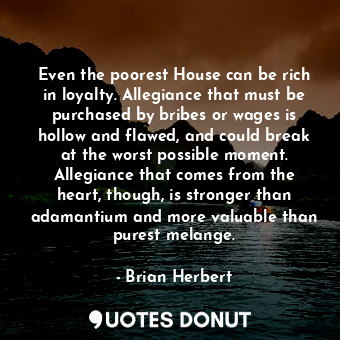 Even the poorest House can be rich in loyalty. Allegiance that must be purchased by bribes or wages is hollow and flawed, and could break at the worst possible moment. Allegiance that comes from the heart, though, is stronger than adamantium and more valuable than purest melange.