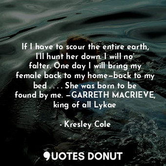 If I have to scour the entire earth, I’ll hunt her down. I will no’ falter. One day I will bring my female back to my home—back to my bed . . . . She was born to be found by me. —GARRETH MACRIEVE, king of all Lykae