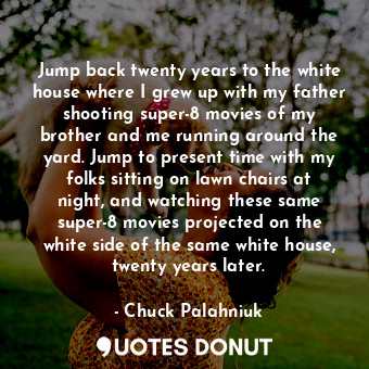 Jump back twenty years to the white house where I grew up with my father shooting super-8 movies of my brother and me running around the yard. Jump to present time with my folks sitting on lawn chairs at night, and watching these same super-8 movies projected on the white side of the same white house, twenty years later.