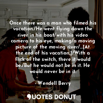 Once there was a man who filmed his vacation./He went flying down the river in his boat/with his video camera to his eye, making/a moving picture of the moving river/...[At the end of his vacation,]/With a flick of the switch, there it would be./But he would not be in it. He would never be in it.