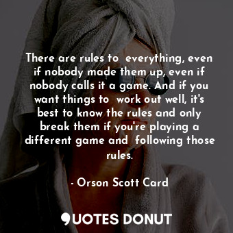 There are rules to  everything, even if nobody made them up, even if nobody calls it a game. And if you want things to  work out well, it's best to know the rules and only break them if you're playing a different game and  following those rules.