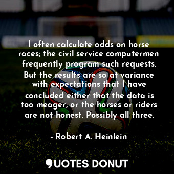I often calculate odds on horse races; the civil service computermen frequently program such requests. But the results are so at variance with expectations that I have concluded either that the data is too meager, or the horses or riders are not honest. Possibly all three.