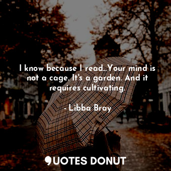  I know because I read...Your mind is not a cage. It's a garden. And it requires ... - Libba Bray - Quotes Donut
