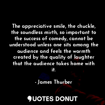 The appreciative smile, the chuckle, the soundless mirth, so important to the success of comedy, cannot be understood unless one sits among the audience and feels the warmth created by the quality of laughter that the audience takes home with it.