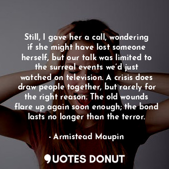 Still, I gave her a call, wondering if she might have lost someone herself, but our talk was limited to the surreal events we’d just watched on television. A crisis does draw people together, but rarely for the right reason. The old wounds flare up again soon enough; the bond lasts no longer than the terror.