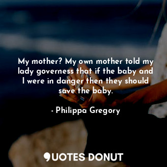 My mother? My own mother told my lady governess that if the baby and I were in danger then they should save the baby.