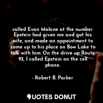 called Evan Malone at the number Epstein had given me and got his wife, and made an appointment to come up to his place on Bow Lake to talk with him. On the drive up Route 93, I called Epstein on the cell phone.