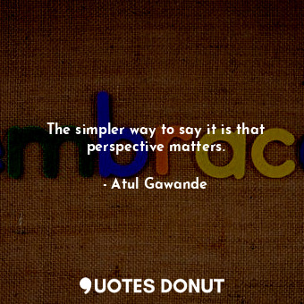 The simpler way to say it is that perspective matters.... - Atul Gawande - Quotes Donut
