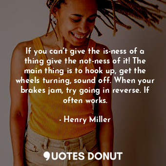 If you can't give the is-ness of a thing give the not-ness of it! The main thing is to hook up, get the wheels turning, sound off. When your brakes jam, try going in reverse. If often works.