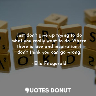 Just don&#39;t give up trying to do what you really want to do. Where there is love and inspiration, I don&#39;t think you can go wrong.