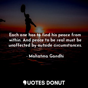 Each one has to find his peace from within. And peace to be real must be unaffected by outside circumstances.