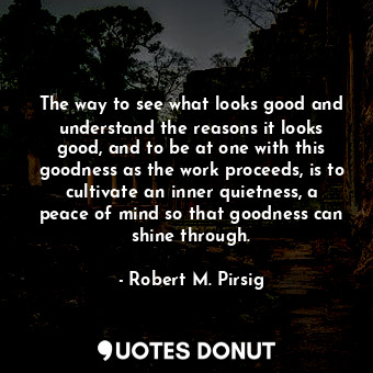 The way to see what looks good and understand the reasons it looks good, and to be at one with this goodness as the work proceeds, is to cultivate an inner quietness, a peace of mind so that goodness can shine through.