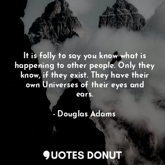 It is folly to say you know what is happening to other people. Only they know, if they exist. They have their own Universes of their eyes and ears.