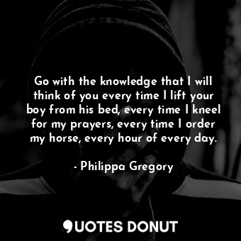 Go with the knowledge that I will think of you every time I lift your boy from his bed, every time I kneel for my prayers, every time I order my horse, every hour of every day.