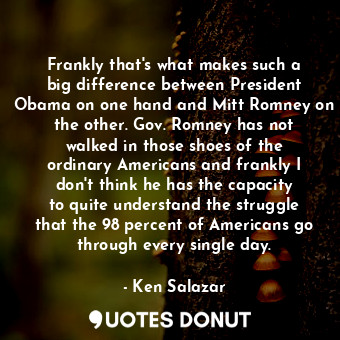 Frankly that&#39;s what makes such a big difference between President Obama on one hand and Mitt Romney on the other. Gov. Romney has not walked in those shoes of the ordinary Americans and frankly I don&#39;t think he has the capacity to quite understand the struggle that the 98 percent of Americans go through every single day.