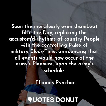 Soon the mercilessly even drumbeat fill'd the Day, replacing the accustom'd rhythms of country People with the controlling Pulse of military Clock-Time, announcing that all events would now occur at the army's Pleasure, upon the army's schedule.