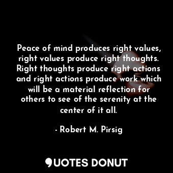 Peace of mind produces right values, right values produce right thoughts. Right thoughts produce right actions and right actions produce work which will be a material reflection for others to see of the serenity at the center of it all.