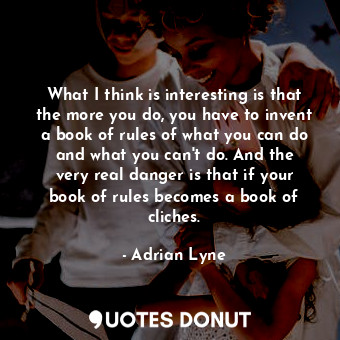 What I think is interesting is that the more you do, you have to invent a book of rules of what you can do and what you can&#39;t do. And the very real danger is that if your book of rules becomes a book of cliches.