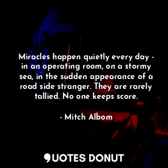 Miracles happen quietly every day - in an operating room, on a stormy sea, in the sudden appearance of a road side stranger. They are rarely tallied. No one keeps score.