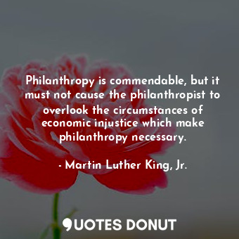 Philanthropy is commendable, but it must not cause the philanthropist to overlook the circumstances of economic injustice which make philanthropy necessary.