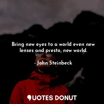 Bring new eyes to a world even new lenses and presto, new world.