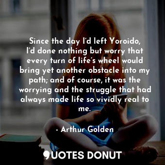 Since the day I’d left Yoroido, I’d done nothing but worry that every turn of life’s wheel would bring yet another obstacle into my path; and of course, it was the worrying and the struggle that had always made life so vividly real to me.