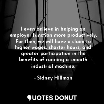 I even believe in helping an employer function more productively. For then, we will have a claim to higher wages, shorter hours, and greater participation in the benefits of running a smooth industrial machine.