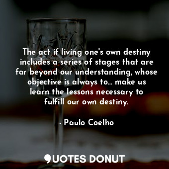 The act if living one's own destiny includes a series of stages that are far beyond our understanding, whose objective is always to... make us learn the lessons necessary to fulfill our own destiny.