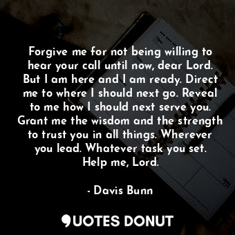 Forgive me for not being willing to hear your call until now, dear Lord. But I a... - Davis Bunn - Quotes Donut