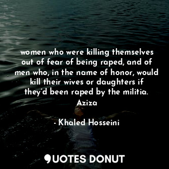 women who were killing themselves out of fear of being raped, and of men who, in the name of honor, would kill their wives or daughters if they’d been raped by the militia. Aziza