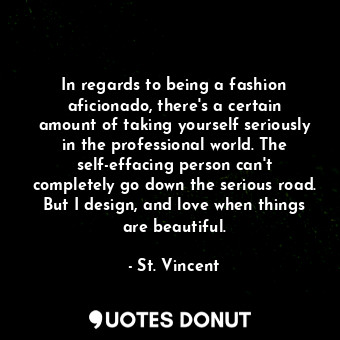 In regards to being a fashion aficionado, there&#39;s a certain amount of taking yourself seriously in the professional world. The self-effacing person can&#39;t completely go down the serious road. But I design, and love when things are beautiful.
