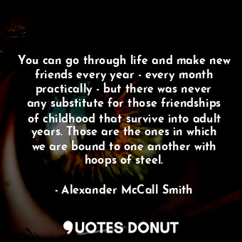 You can go through life and make new friends every year - every month practically - but there was never any substitute for those friendships of childhood that survive into adult years. Those are the ones in which we are bound to one another with hoops of steel.