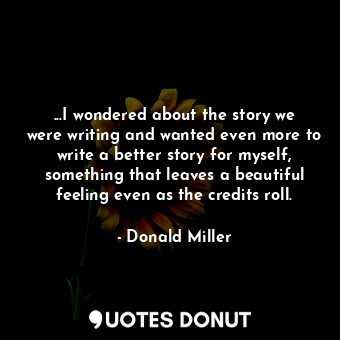 ...I wondered about the story we were writing and wanted even more to write a better story for myself, something that leaves a beautiful feeling even as the credits roll.