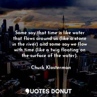 Some say that time is like water that flows around us (like a stone in the river) and some say we flow with time (like a twig floating on the surface of the water).