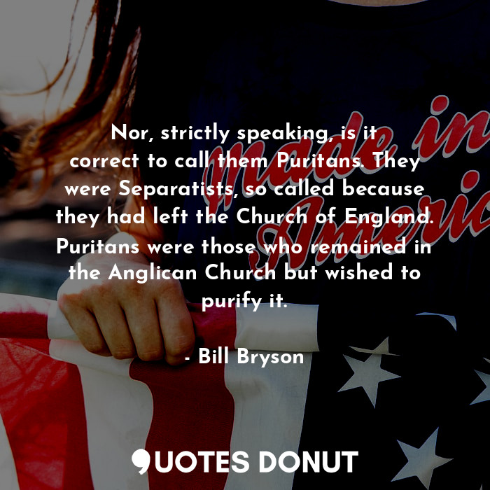 Nor, strictly speaking, is it correct to call them Puritans. They were Separatists, so called because they had left the Church of England. Puritans were those who remained in the Anglican Church but wished to purify it.
