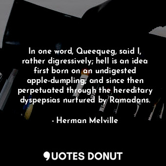 In one word, Queequeg, said I, rather digressively; hell is an idea first born on an undigested apple-dumpling; and since then perpetuated through the hereditary dyspepsias nurtured by Ramadans.