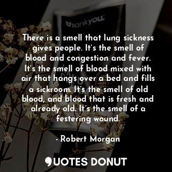 There is a smell that lung sickness gives people. It’s the smell of blood and congestion and fever. It’s the smell of blood mixed with air that hangs over a bed and fills a sickroom. It’s the smell of old blood, and blood that is fresh and already old. It’s the smell of a festering wound.