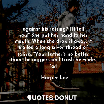 against his raising? I’ll tell you!” She put her hand to her mouth. When she drew it away, it trailed a long silver thread of saliva. “Your father’s no better than the niggers and trash he works for!