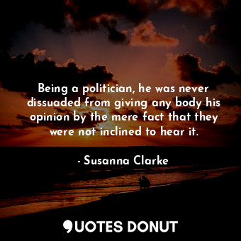 Being a politician, he was never dissuaded from giving any body his opinion by the mere fact that they were not inclined to hear it.