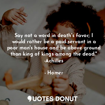 Say not a word in death's favor; I would rather be a paid servant in a poor man's house and be above ground than king of kings among the dead." -Achilles