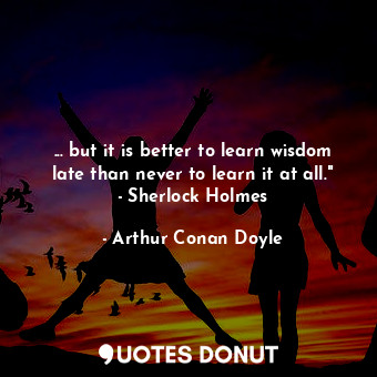 ... but it is better to learn wisdom late than never to learn it at all." - Sherlock Holmes
